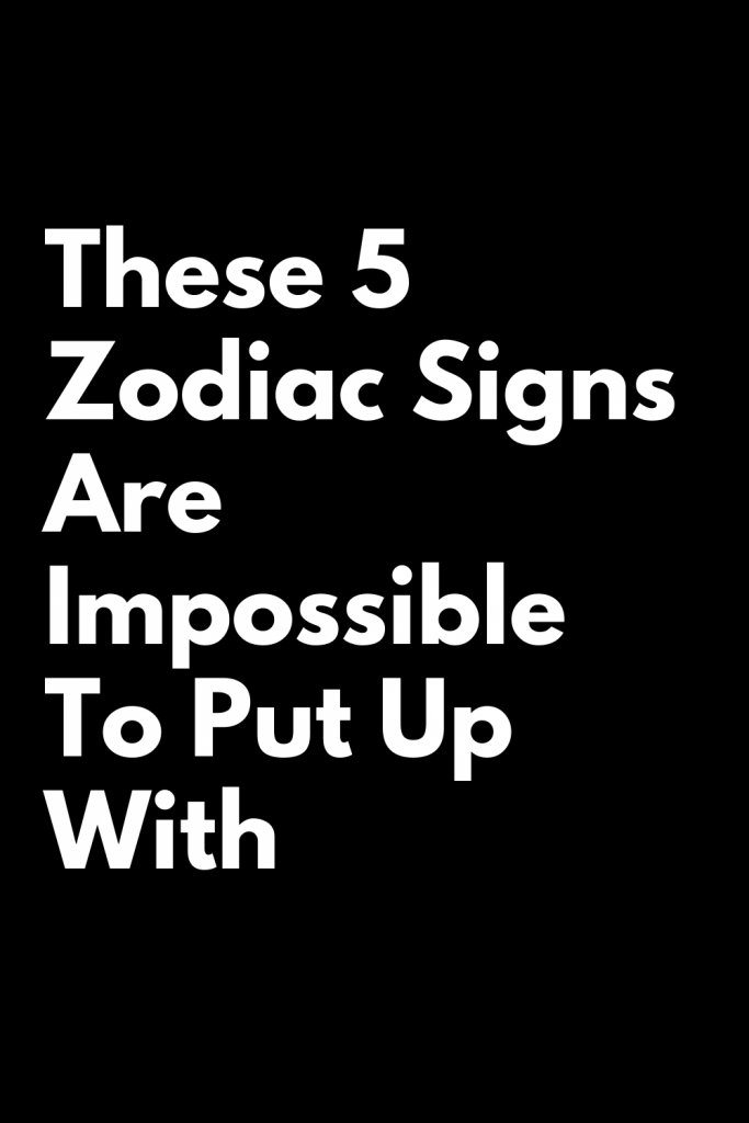 These 5 Zodiac Signs Are Impossible To Put Up With – Zodiac Heist